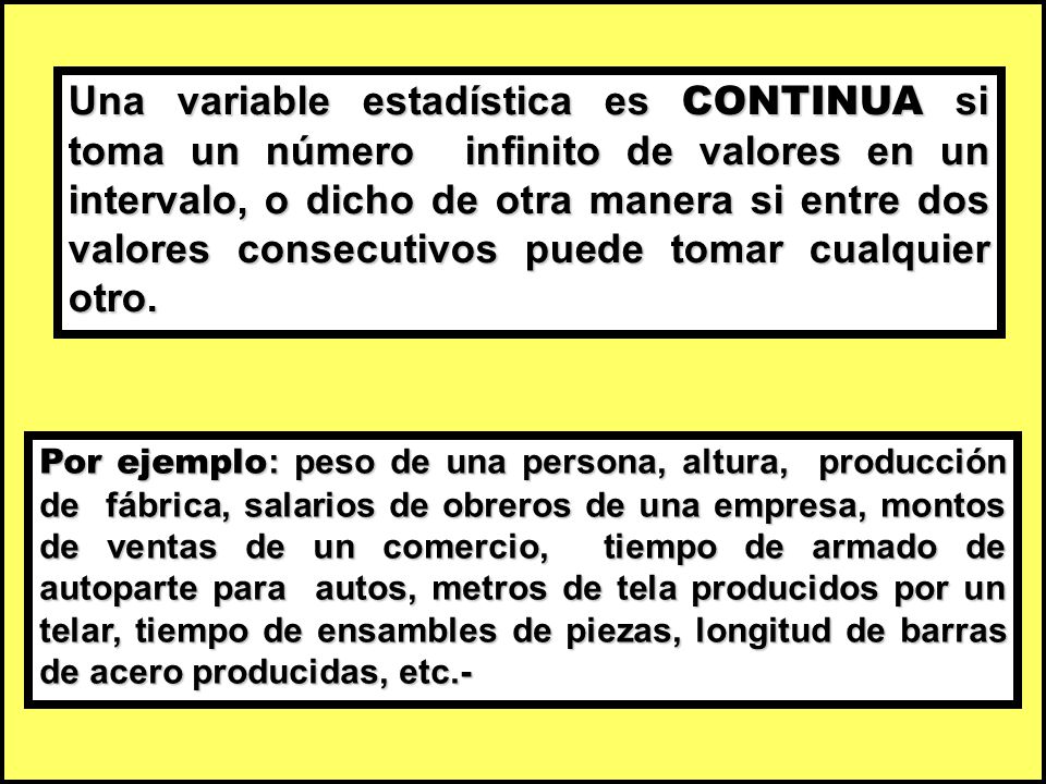 Una variable estadística es CONTINUA si toma un número infinito de valores en un intervalo, o dicho de otra manera si entre dos valores consecutivos puede tomar cualquier otro.