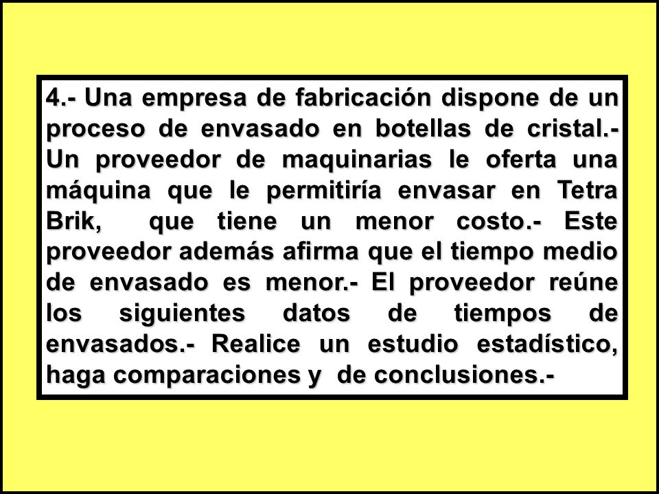 4.- Una empresa de fabricación dispone de un proceso de envasado en botellas de cristal.- Un proveedor de maquinarias le oferta una máquina que le permitiría envasar en Tetra Brik, que tiene un menor costo.- Este proveedor además afirma que el tiempo medio de envasado es menor.- El proveedor reúne los siguientes datos de tiempos de envasados.- Realice un estudio estadístico, haga comparaciones y de conclusiones.-