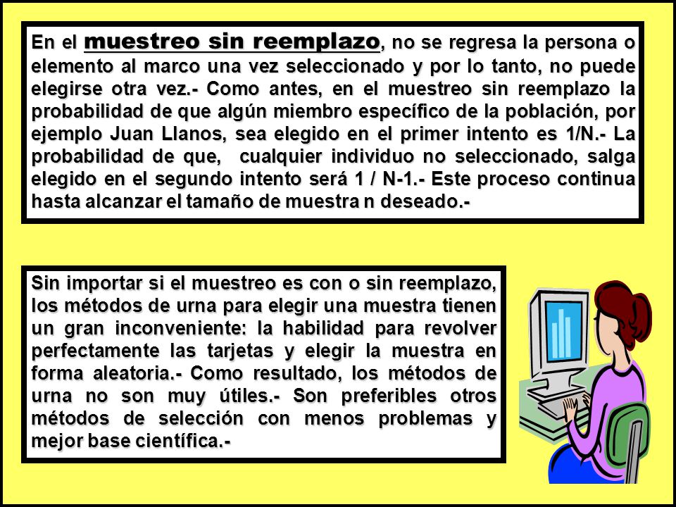 En el muestreo sin reemplazo, no se regresa la persona o elemento al marco una vez seleccionado y por lo tanto, no puede elegirse otra vez.- Como antes, en el muestreo sin reemplazo la probabilidad de que algún miembro específico de la población, por ejemplo Juan Llanos, sea elegido en el primer intento es 1/N.- La probabilidad de que, cualquier individuo no seleccionado, salga elegido en el segundo intento será 1 / N-1.- Este proceso continua hasta alcanzar el tamaño de muestra n deseado.-
