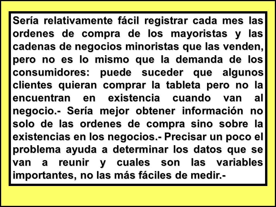 Sería relativamente fácil registrar cada mes las ordenes de compra de los mayoristas y las cadenas de negocios minoristas que las venden, pero no es lo mismo que la demanda de los consumidores: puede suceder que algunos clientes quieran comprar la tableta pero no la encuentran en existencia cuando van al negocio.- Sería mejor obtener información no solo de las ordenes de compra sino sobre la existencias en los negocios.- Precisar un poco el problema ayuda a determinar los datos que se van a reunir y cuales son las variables importantes, no las más fáciles de medir.-