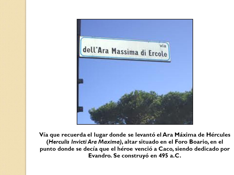 Vía que recuerda el lugar donde se levantó el Ara Máxima de Hércules (Herculis Invicti Ara Maxima), altar situado en el Foro Boario, en el punto donde se decía que el héroe venció a Caco, siendo dedicado por Evandro.