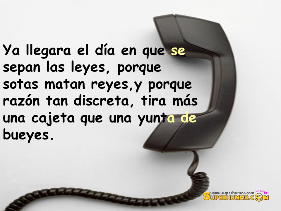 Ya llegara el día en que se sepan las leyes, porque sotas matan reyes,y porque razón tan discreta, tira más una cajeta que una yunta de bueyes.