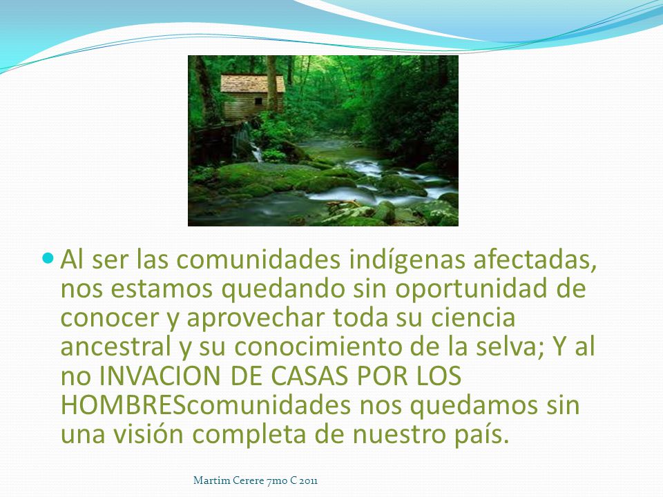 Al ser las comunidades indígenas afectadas, nos estamos quedando sin oportunidad de conocer y aprovechar toda su ciencia ancestral y su conocimiento de la selva; Y al no INVACION DE CASAS POR LOS HOMBREScomunidades nos quedamos sin una visión completa de nuestro país.