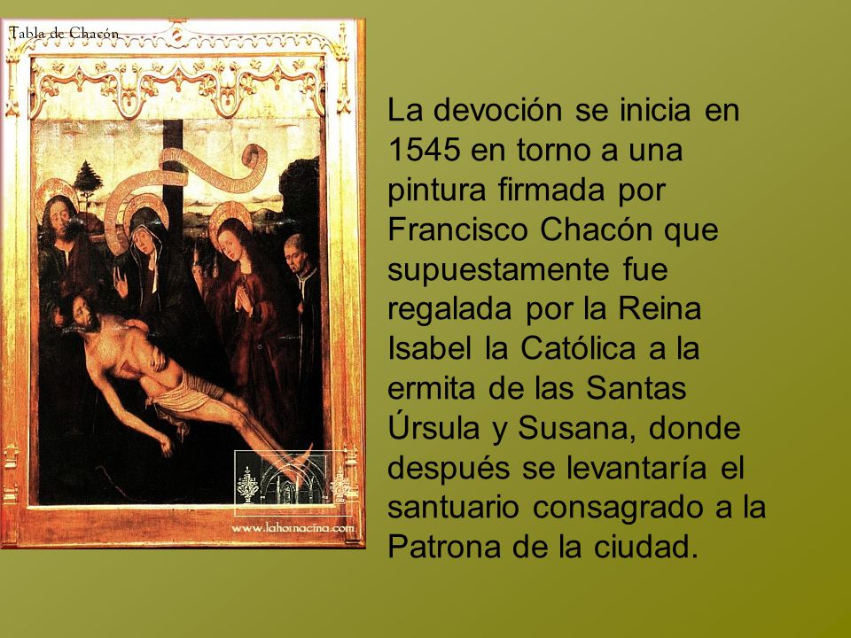 La devoción se inicia en 1545 en torno a una pintura firmada por Francisco Chacón que supuestamente fue regalada por la Reina Isabel la Católica a la ermita de las Santas Úrsula y Susana, donde después se levantaría el santuario consagrado a la Patrona de la ciudad.