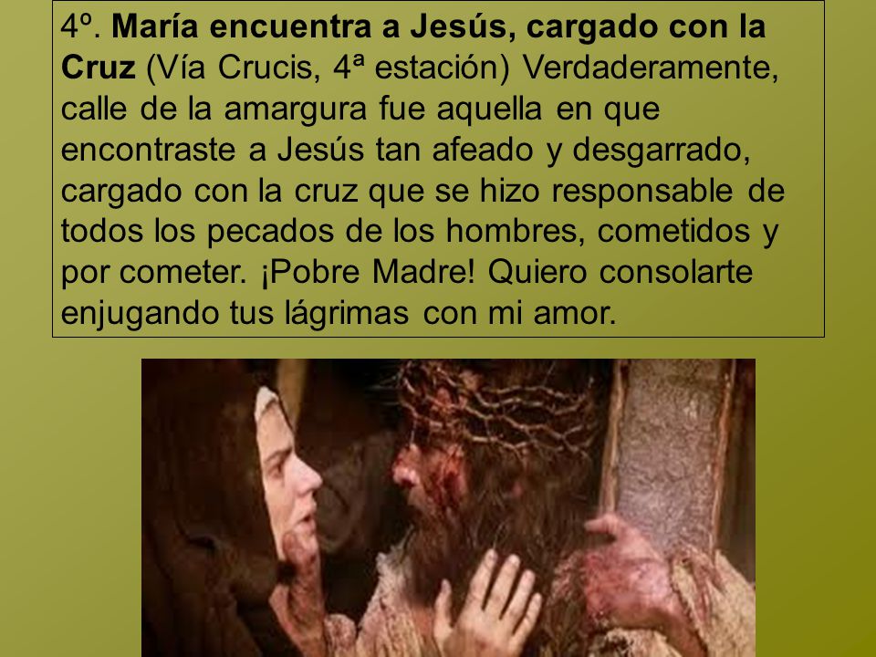 4º. María encuentra a Jesús, cargado con la Cruz (Vía Crucis, 4ª estación) Verdaderamente, calle de la amargura fue aquella en que encontraste a Jesús tan afeado y desgarrado, cargado con la cruz que se hizo responsable de todos los pecados de los hombres, cometidos y por cometer.