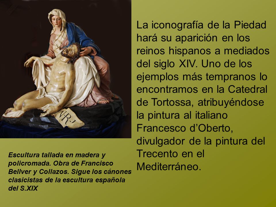 La iconografía de la Piedad hará su aparición en los reinos hispanos a mediados del siglo XIV. Uno de los ejemplos más tempranos lo encontramos en la Catedral de Tortossa, atribuyéndose la pintura al italiano Francesco d’Oberto, divulgador de la pintura del Trecento en el Mediterráneo.