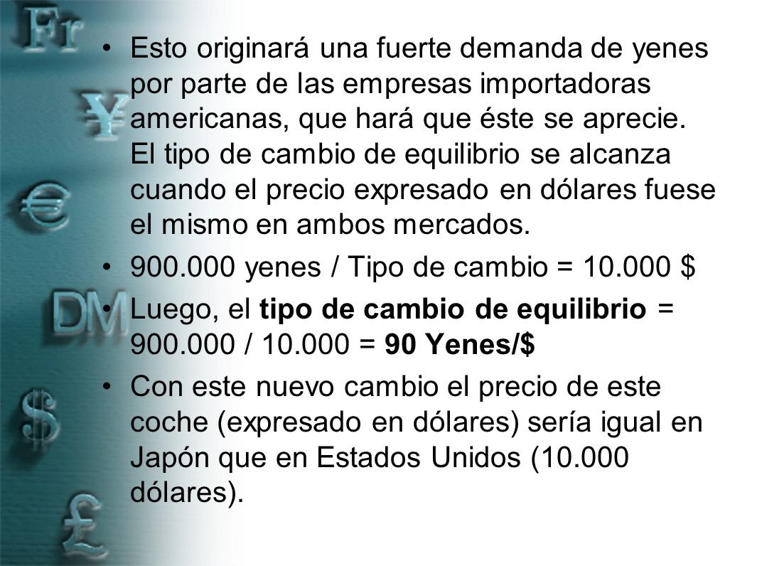 Esto originará una fuerte demanda de yenes por parte de las empresas importadoras americanas, que hará que éste se aprecie. El tipo de cambio de equilibrio se alcanza cuando el precio expresado en dólares fuese el mismo en ambos mercados.