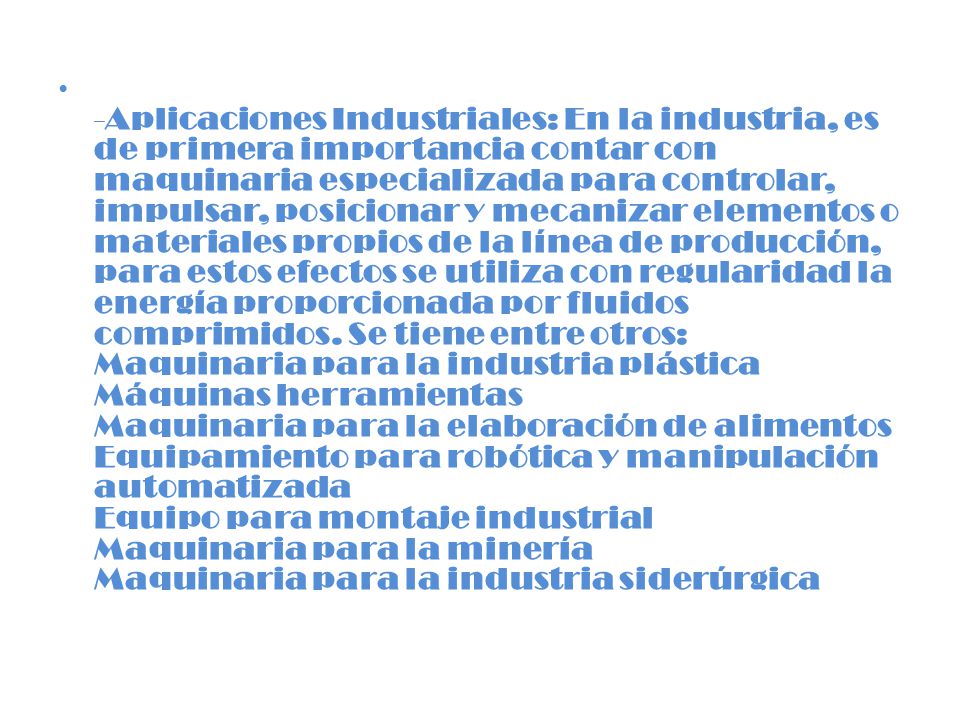 -Aplicaciones Industriales: En la industria, es de primera importancia contar con maquinaria especializada para controlar, impulsar, posicionar y mecanizar elementos o materiales propios de la línea de producción, para estos efectos se utiliza con regularidad la energía proporcionada por fluidos comprimidos.