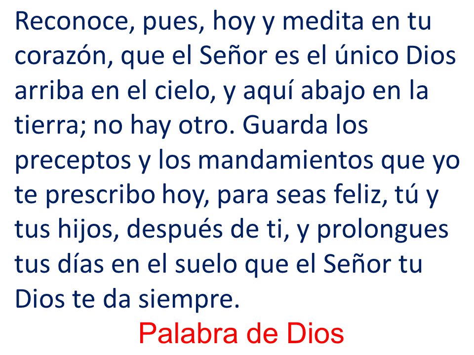 Reconoce, pues, hoy y medita en tu corazón, que el Señor es el único Dios arriba en el cielo, y aquí abajo en la tierra; no hay otro. Guarda los preceptos y los mandamientos que yo te prescribo hoy, para seas feliz, tú y tus hijos, después de ti, y prolongues tus días en el suelo que el Señor tu Dios te da siempre.