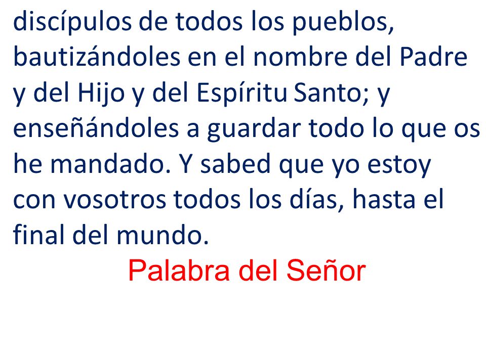 discípulos de todos los pueblos, bautizándoles en el nombre del Padre y del Hijo y del Espíritu Santo; y enseñándoles a guardar todo lo que os he mandado. Y sabed que yo estoy con vosotros todos los días, hasta el final del mundo.