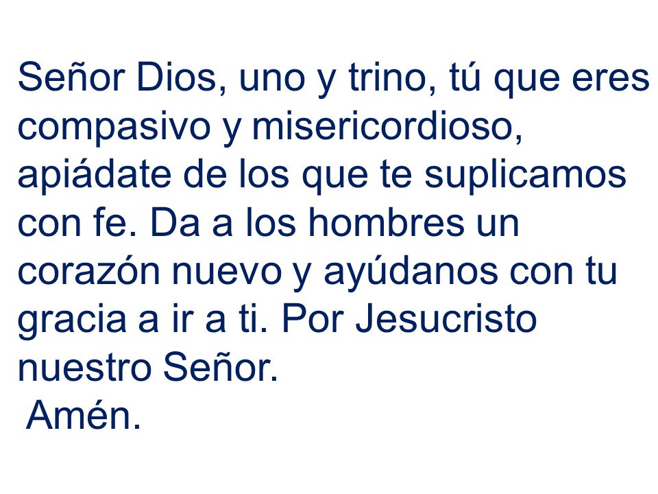 Señor Dios, uno y trino, tú que eres compasivo y misericordioso, apiádate de los que te suplicamos con fe. Da a los hombres un corazón nuevo y ayúdanos con tu gracia a ir a ti. Por Jesucristo nuestro Señor.