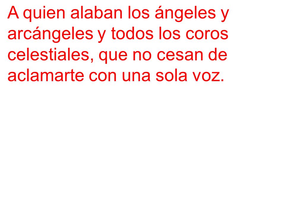 A quien alaban los ángeles y arcángeles y todos los coros celestiales, que no cesan de aclamarte con una sola voz.