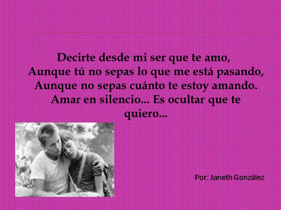 Decirte desde mi ser que te amo, Aunque tú no sepas lo que me está pasando, Aunque no sepas cuánto te estoy amando. Amar en silencio... Es ocultar que te quiero...