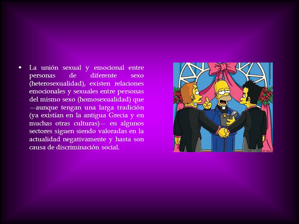 La unión sexual y emocional entre personas de diferente sexo (heterosexualidad), existen relaciones emocionales y sexuales entre personas del mismo sexo (homosexualidad) que —aunque tengan una larga tradición (ya existían en la antigua Grecia y en muchas otras culturas)— en algunos sectores siguen siendo valoradas en la actualidad negativamente y hasta son causa de discriminación social.