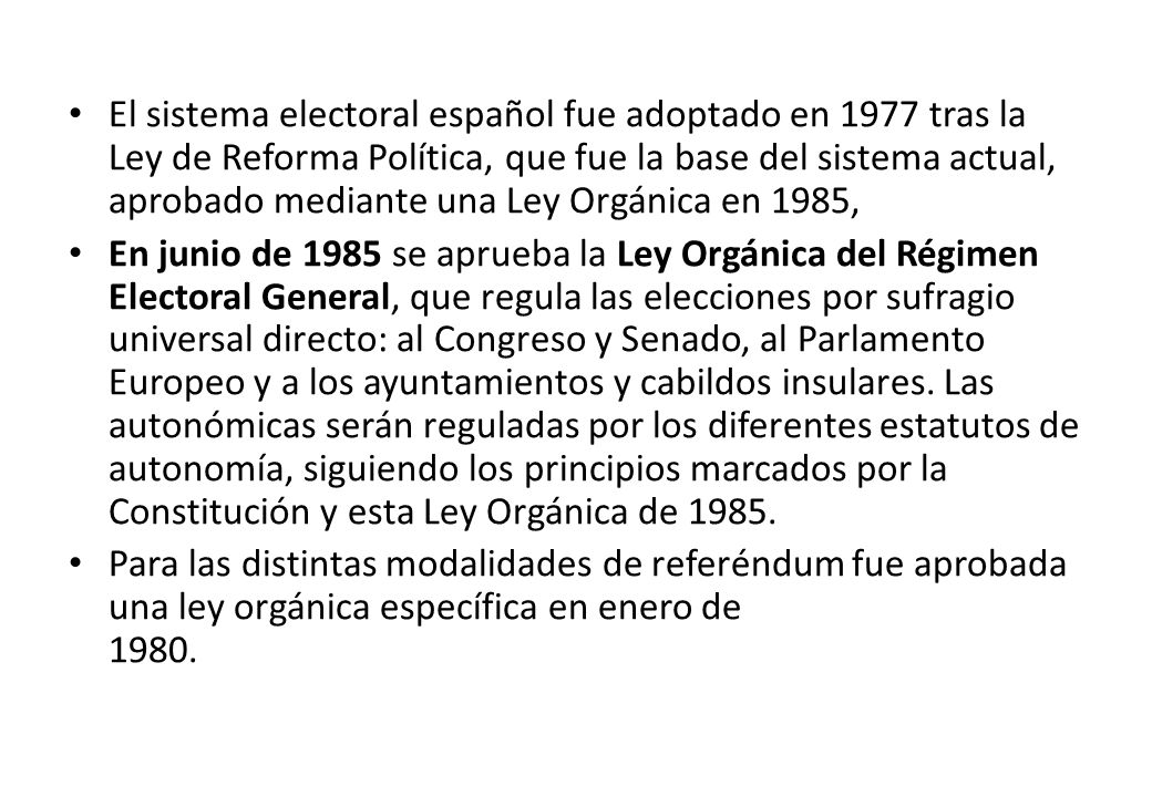 El sistema electoral español fue adoptado en 1977 tras la Ley de Reforma Política, que fue la base del sistema actual, aprobado mediante una Ley Orgánica en 1985,