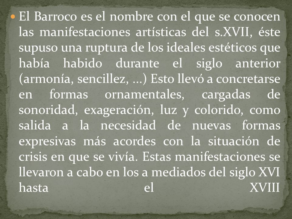 El Barroco es el nombre con el que se conocen las manifestaciones artísticas del s.XVII, éste supuso una ruptura de los ideales estéticos que había habido durante el siglo anterior (armonía, sencillez, ...) Esto llevó a concretarse en formas ornamentales, cargadas de sonoridad, exageración, luz y colorido, como salida a la necesidad de nuevas formas expresivas más acordes con la situación de crisis en que se vivía.