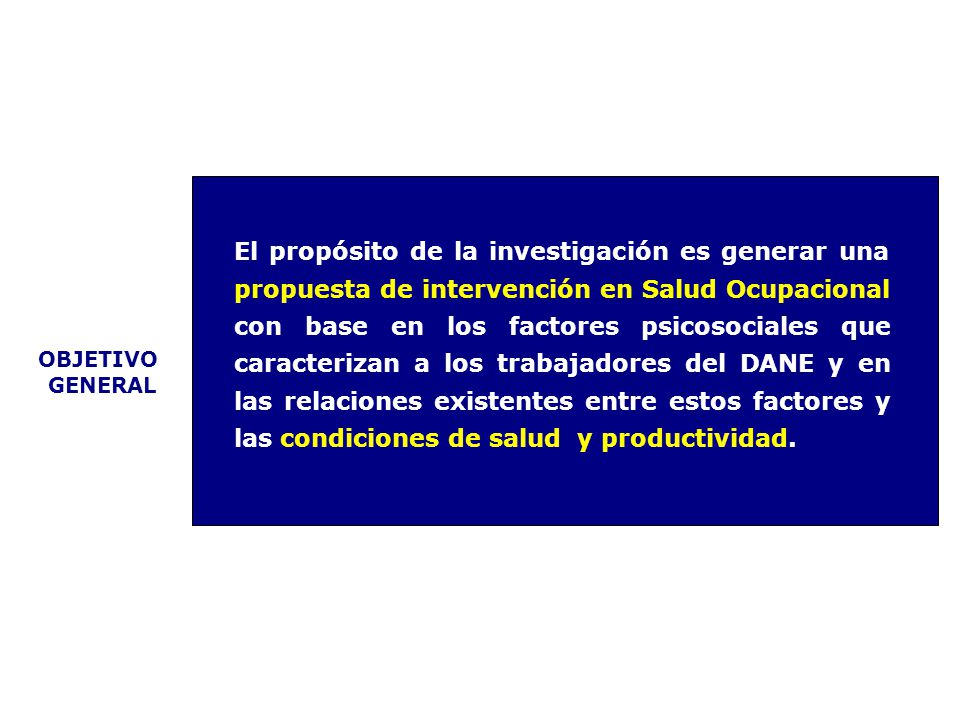El propósito de la investigación es generar una propuesta de intervención en Salud Ocupacional con base en los factores psicosociales que caracterizan a los trabajadores del DANE y en las relaciones existentes entre estos factores y las condiciones de salud y productividad.