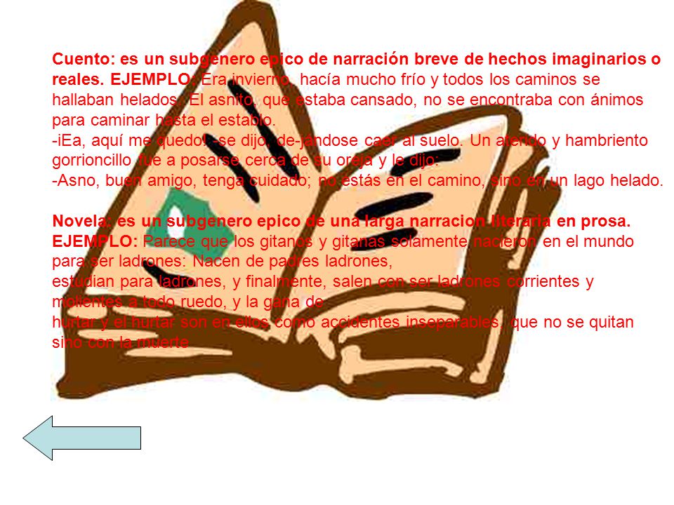 Cuento: es un subgenero epico de narración breve de hechos imaginarios o reales. EJEMPLO: Era invierno, hacía mucho frío y todos los caminos se hallaban helados. El asnito, que estaba cansado, no se encontraba con ánimos para caminar hasta el establo. -iEa, aquí me quedo! -se dijo, de-jándose caer al suelo. Un aterido y hambriento gorrioncillo fue a posarse cerca de su oreja y le dijo: -Asno, buen amigo, tenga cuidado; no estás en el camino, sino en un lago helado.