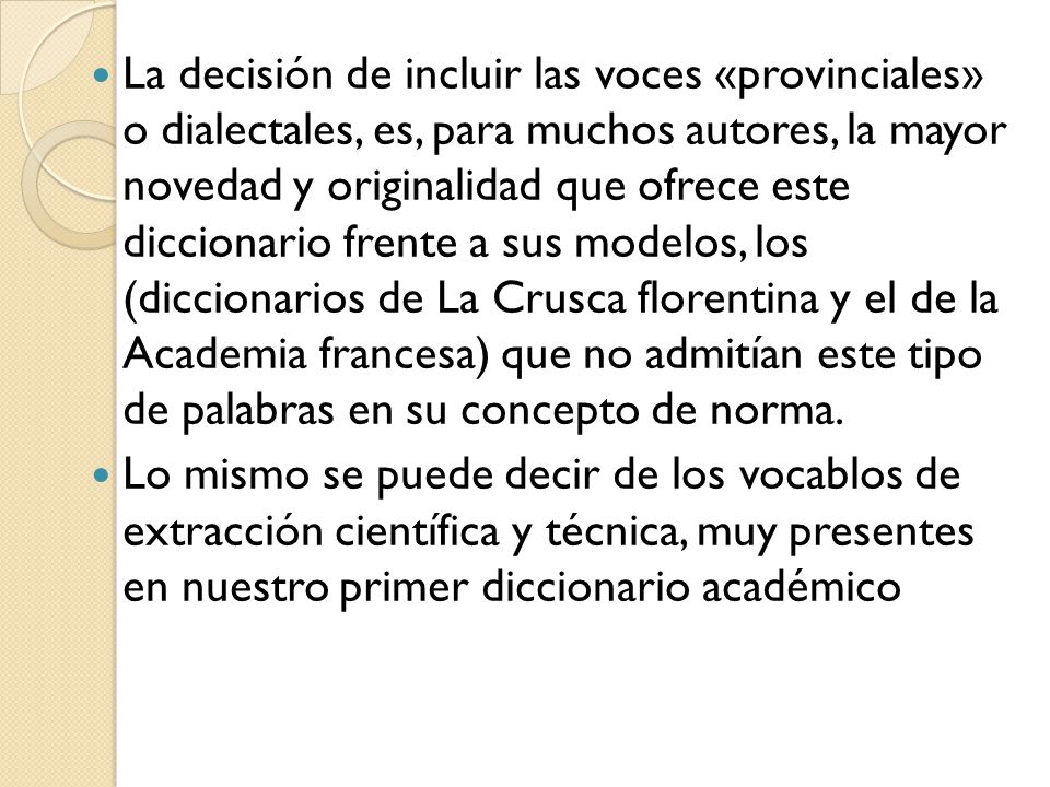 La decisión de incluir las voces «provinciales» o dialectales, es, para muchos autores, la mayor novedad y originalidad que ofrece este diccionario frente a sus modelos, los (diccionarios de La Crusca florentina y el de la Academia francesa) que no admitían este tipo de palabras en su concepto de norma.