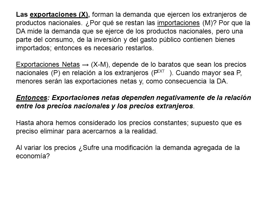 Las exportaciones (X), forman la demanda que ejercen los extranjeros de productos nacionales. ¿Por qué se restan las importaciones (M) Por que la DA mide la demanda que se ejerce de los productos nacionales, pero una parte del consumo, de la inversión y del gasto público contienen bienes importados; entonces es necesario restarlos.