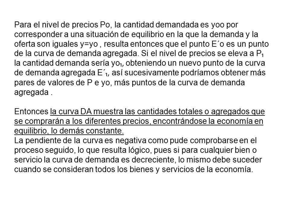 Para el nivel de precios Po, la cantidad demandada es yoo por corresponder a una situación de equilibrio en la que la demanda y la oferta son iguales y=yo , resulta entonces que el punto E´o es un punto de la curva de demanda agregada. Si el nivel de precios se eleva a P₁ la cantidad demanda sería yo₁, obteniendo un nuevo punto de la curva de demanda agregada E´₁, así sucesivamente podríamos obtener más pares de valores de P e yo, más puntos de la curva de demanda agregada .