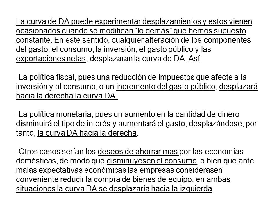 La curva de DA puede experimentar desplazamientos y estos vienen ocasionados cuando se modifican lo demás que hemos supuesto constante. En este sentido, cualquier alteración de los componentes del gasto: el consumo, la inversión, el gasto público y las exportaciones netas, desplazaran la curva de DA. Así: