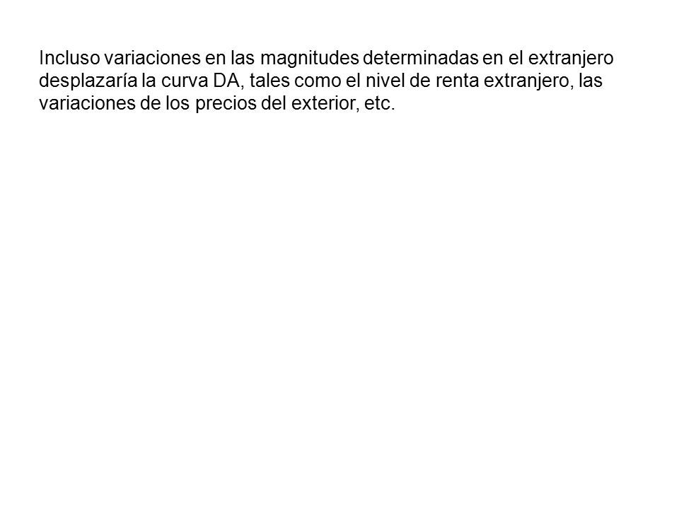 Incluso variaciones en las magnitudes determinadas en el extranjero desplazaría la curva DA, tales como el nivel de renta extranjero, las variaciones de los precios del exterior, etc.