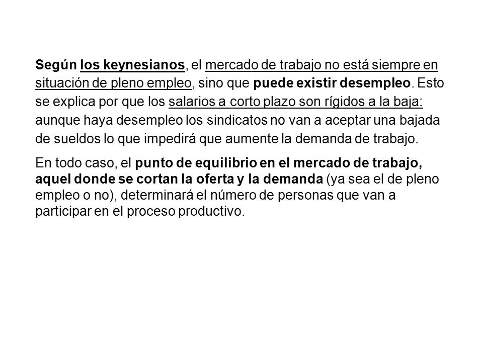 Según los keynesianos, el mercado de trabajo no está siempre en situación de pleno empleo, sino que puede existir desempleo. Esto se explica por que los salarios a corto plazo son rígidos a la baja: aunque haya desempleo los sindicatos no van a aceptar una bajada de sueldos lo que impedirá que aumente la demanda de trabajo.
