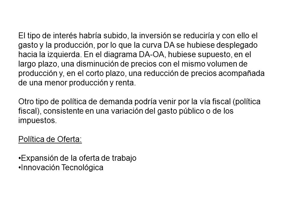 El tipo de interés habría subido, la inversión se reduciría y con ello el gasto y la producción, por lo que la curva DA se hubiese desplegado hacia la izquierda. En el diagrama DA-OA, hubiese supuesto, en el largo plazo, una disminución de precios con el mismo volumen de producción y, en el corto plazo, una reducción de precios acompañada de una menor producción y renta.