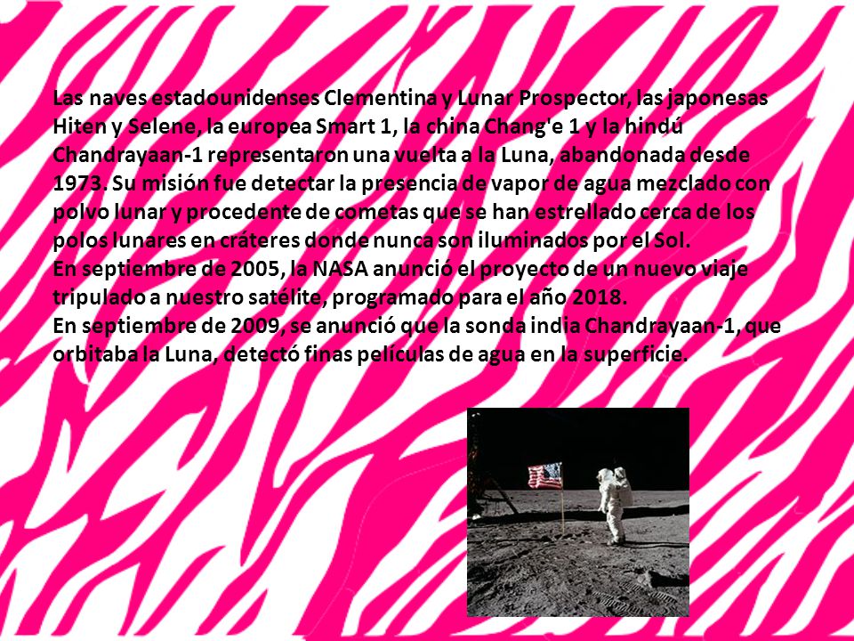 Las naves estadounidenses Clementina y Lunar Prospector, las japonesas Hiten y Selene, la europea Smart 1, la china Chang e 1 y la hindú Chandrayaan-1 representaron una vuelta a la Luna, abandonada desde Su misión fue detectar la presencia de vapor de agua mezclado con polvo lunar y procedente de cometas que se han estrellado cerca de los polos lunares en cráteres donde nunca son iluminados por el Sol.