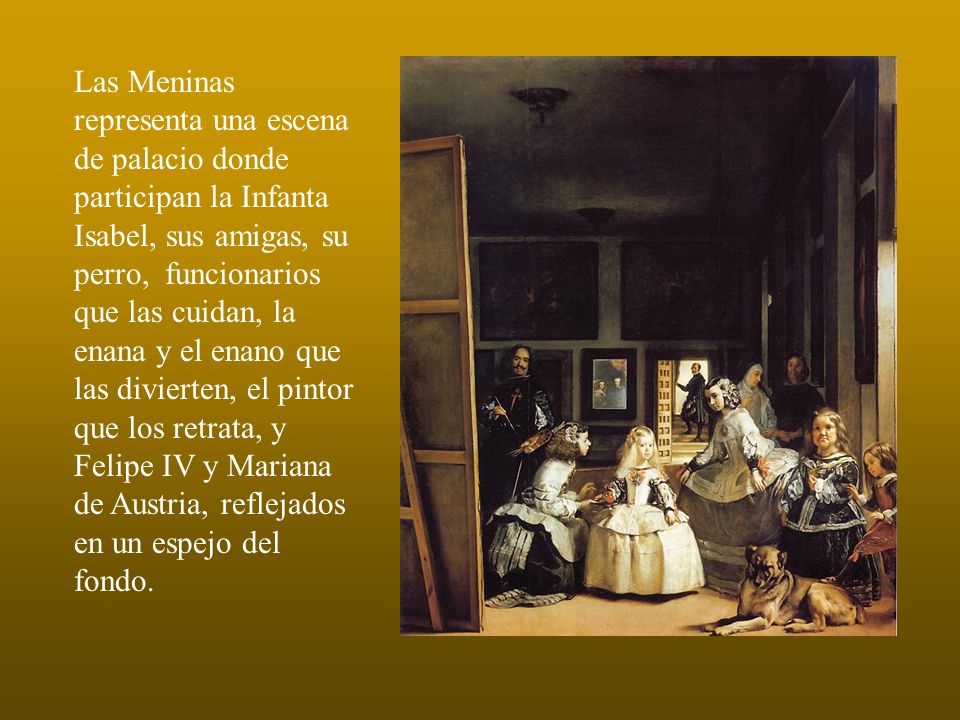 Las Meninas representa una escena de palacio donde participan la Infanta Isabel, sus amigas, su perro, funcionarios que las cuidan, la enana y el enano que las divierten, el pintor que los retrata, y Felipe IV y Mariana de Austria, reflejados en un espejo del fondo.