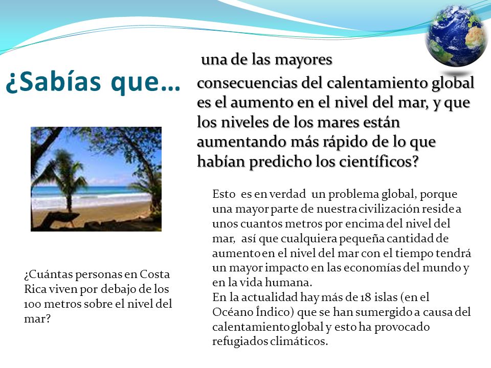 una de las mayores consecuencias del calentamiento global es el aumento en el nivel del mar, y que los niveles de los mares están aumentando más rápido de lo que habían predicho los científicos