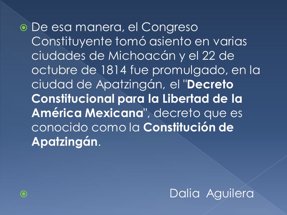 De esa manera, el Congreso Constituyente tomó asiento en varias ciudades de Michoacán y el 22 de octubre de 1814 fue promulgado, en la ciudad de Apatzingán, el Decreto Constitucional para la Libertad de la América Mexicana , decreto que es conocido como la Constitución de Apatzingán.