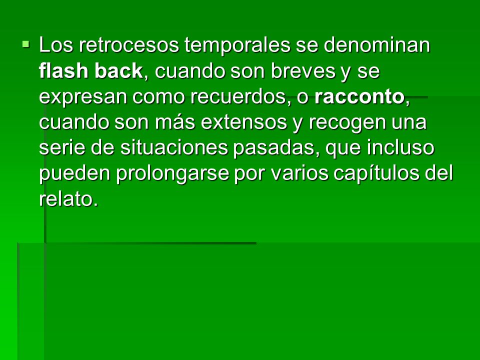 Los retrocesos temporales se denominan flash back, cuando son breves y se expresan como recuerdos, o racconto, cuando son más extensos y recogen una serie de situaciones pasadas, que incluso pueden prolongarse por varios capítulos del relato.