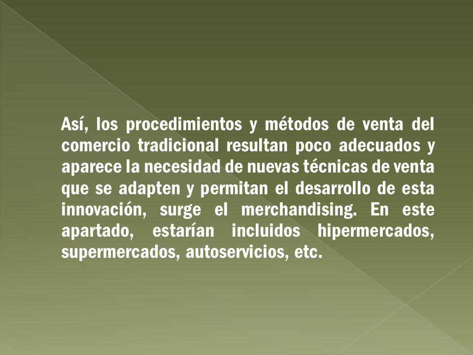 Así, los procedimientos y métodos de venta del comercio tradicional resultan poco adecuados y aparece la necesidad de nuevas técnicas de venta que se adapten y permitan el desarrollo de esta innovación, surge el merchandising. En este apartado, estarían incluidos hipermercados, supermercados, autoservicios, etc.