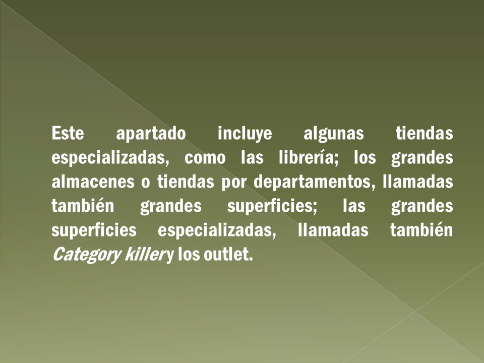 Este apartado incluye algunas tiendas especializadas, como las librería; los grandes almacenes o tiendas por departamentos, llamadas también grandes superficies; las grandes superficies especializadas, llamadas también Category killer y los outlet.