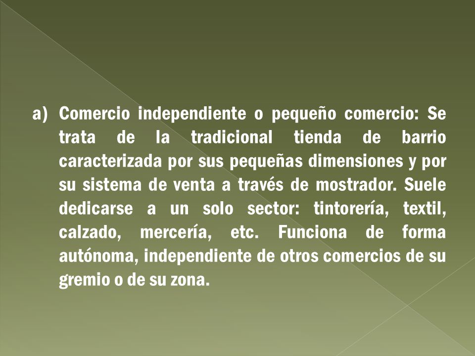 a) Comercio independiente o pequeño comercio: Se trata de la tradicional tienda de barrio caracterizada por sus pequeñas dimensiones y por su sistema de venta a través de mostrador.