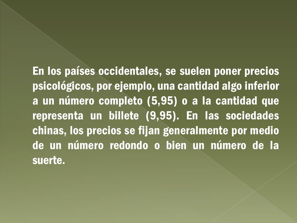 En los países occidentales, se suelen poner precios psicológicos, por ejemplo, una cantidad algo inferior a un número completo (5,95) o a la cantidad que representa un billete (9,95).