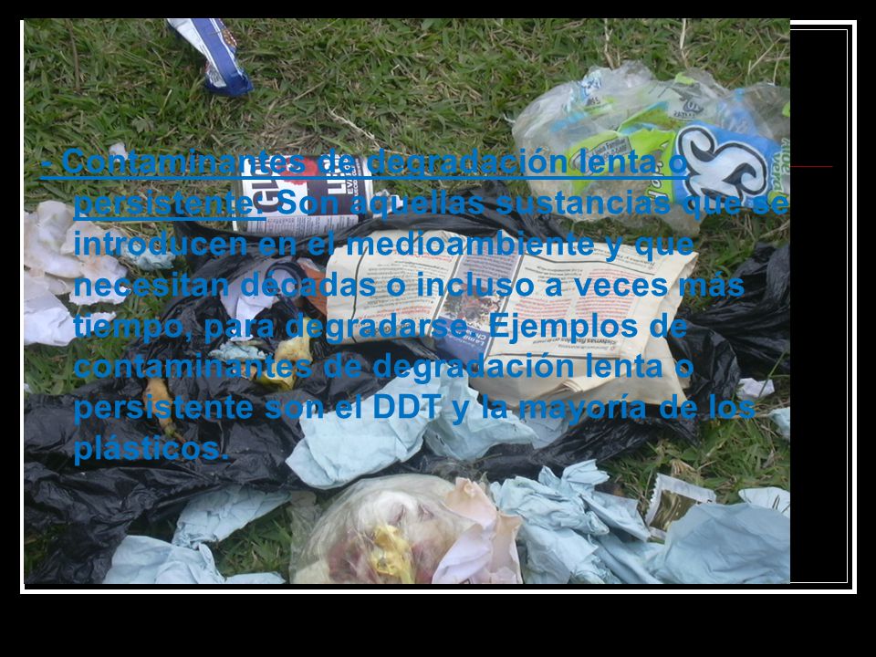 - Contaminantes de degradación lenta o persistente: Son aquellas sustancias que se introducen en el medioambiente y que necesitan décadas o incluso a veces más tiempo, para degradarse.