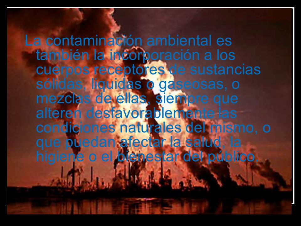La contaminación ambiental es también la incorporación a los cuerpos receptores de sustancias sólidas, liquidas o gaseosas, o mezclas de ellas, siempre que alteren desfavorablemente las condiciones naturales del mismo, o que puedan afectar la salud, la higiene o el bienestar del público.