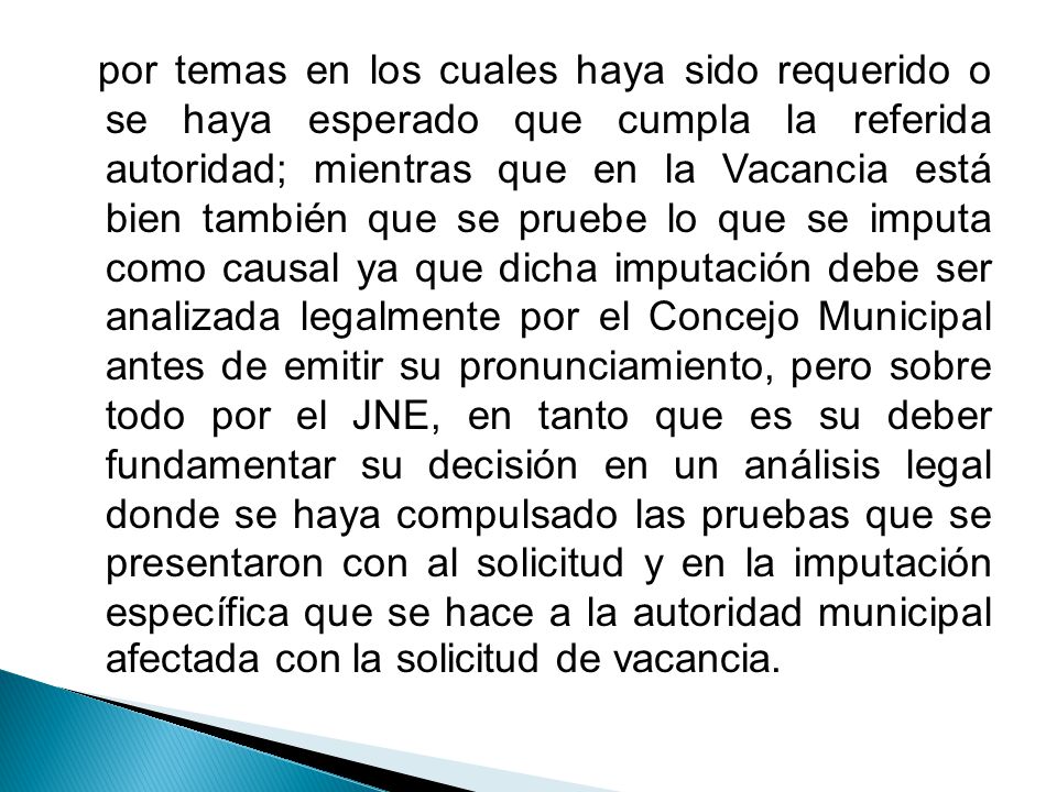 por temas en los cuales haya sido requerido o se haya esperado que cumpla la referida autoridad; mientras que en la Vacancia está bien también que se pruebe lo que se imputa como causal ya que dicha imputación debe ser analizada legalmente por el Concejo Municipal antes de emitir su pronunciamiento, pero sobre todo por el JNE, en tanto que es su deber fundamentar su decisión en un análisis legal donde se haya compulsado las pruebas que se presentaron con al solicitud y en la imputación específica que se hace a la autoridad municipal afectada con la solicitud de vacancia.