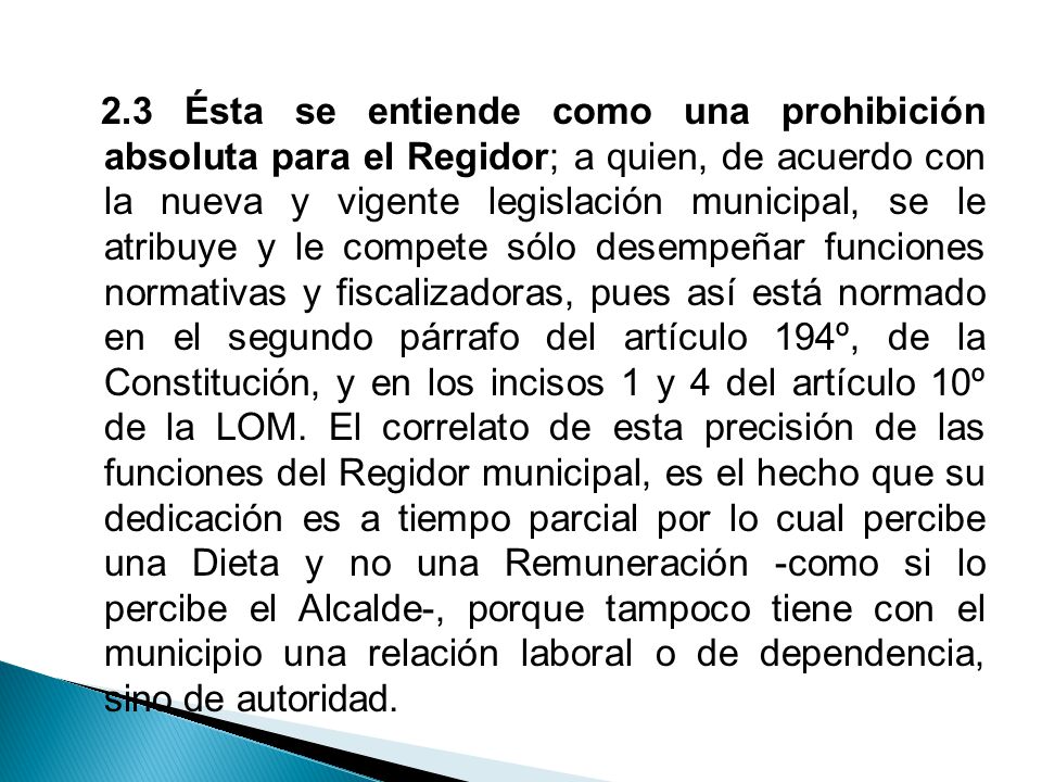 2.3 Ésta se entiende como una prohibición absoluta para el Regidor; a quien, de acuerdo con la nueva y vigente legislación municipal, se le atribuye y le compete sólo desempeñar funciones normativas y fiscalizadoras, pues así está normado en el segundo párrafo del artículo 194º, de la Constitución, y en los incisos 1 y 4 del artículo 10º de la LOM.