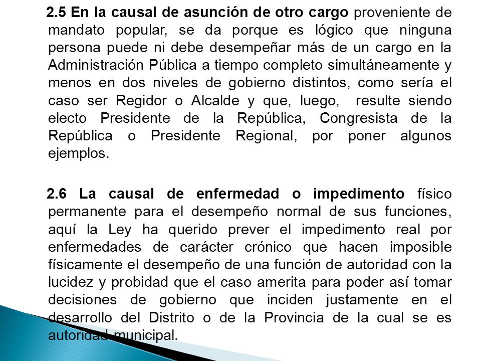 2.5 En la causal de asunción de otro cargo proveniente de mandato popular, se da porque es lógico que ninguna persona puede ni debe desempeñar más de un cargo en la Administración Pública a tiempo completo simultáneamente y menos en dos niveles de gobierno distintos, como sería el caso ser Regidor o Alcalde y que, luego, resulte siendo electo Presidente de la República, Congresista de la República o Presidente Regional, por poner algunos ejemplos.