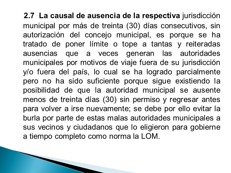 2.7 La causal de ausencia de la respectiva jurisdicción municipal por más de treinta (30) días consecutivos, sin autorización del concejo municipal, es porque se ha tratado de poner límite o tope a tantas y reiteradas ausencias que a veces generan las autoridades municipales por motivos de viaje fuera de su jurisdicción y/o fuera del país, lo cual se ha logrado parcialmente pero no ha sido suficiente porque sigue existiendo la posibilidad de que la autoridad municipal se ausente menos de treinta días (30) sin permiso y regresar antes para volver a irse nuevamente; se debe por ello evitar la burla por parte de estas malas autoridades municipales a sus vecinos y ciudadanos que lo eligieron para gobierne a tiempo completo como norma la LOM.