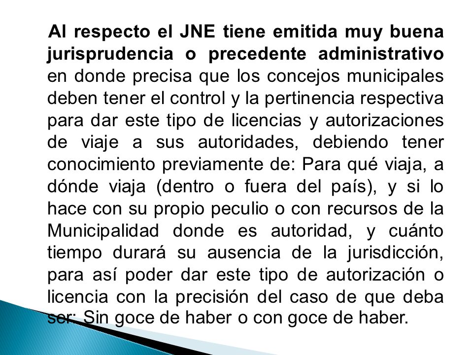 Al respecto el JNE tiene emitida muy buena jurisprudencia o precedente administrativo en donde precisa que los concejos municipales deben tener el control y la pertinencia respectiva para dar este tipo de licencias y autorizaciones de viaje a sus autoridades, debiendo tener conocimiento previamente de: Para qué viaja, a dónde viaja (dentro o fuera del país), y si lo hace con su propio peculio o con recursos de la Municipalidad donde es autoridad, y cuánto tiempo durará su ausencia de la jurisdicción, para así poder dar este tipo de autorización o licencia con la precisión del caso de que deba ser: Sin goce de haber o con goce de haber.