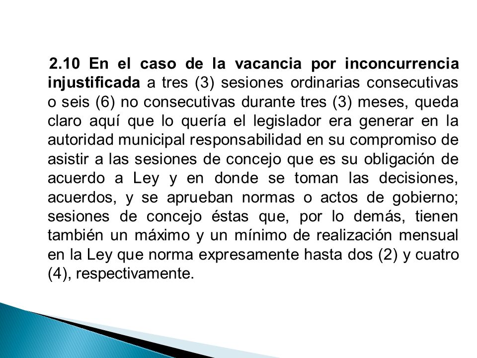 2.10 En el caso de la vacancia por inconcurrencia injustificada a tres (3) sesiones ordinarias consecutivas o seis (6) no consecutivas durante tres (3) meses, queda claro aquí que lo quería el legislador era generar en la autoridad municipal responsabilidad en su compromiso de asistir a las sesiones de concejo que es su obligación de acuerdo a Ley y en donde se toman las decisiones, acuerdos, y se aprueban normas o actos de gobierno; sesiones de concejo éstas que, por lo demás, tienen también un máximo y un mínimo de realización mensual en la Ley que norma expresamente hasta dos (2) y cuatro (4), respectivamente.