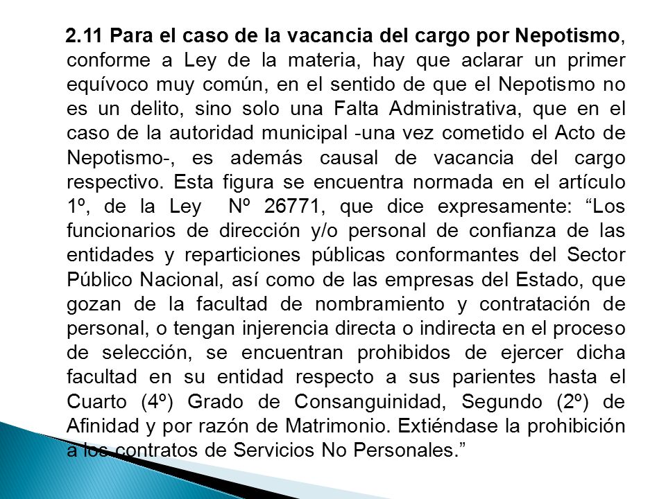 2.11 Para el caso de la vacancia del cargo por Nepotismo, conforme a Ley de la materia, hay que aclarar un primer equívoco muy común, en el sentido de que el Nepotismo no es un delito, sino solo una Falta Administrativa, que en el caso de la autoridad municipal -una vez cometido el Acto de Nepotismo-, es además causal de vacancia del cargo respectivo.