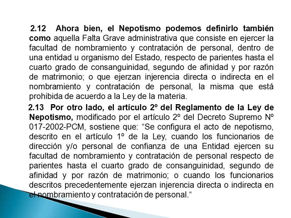 2.12 Ahora bien, el Nepotismo podemos definirlo también como aquella Falta Grave administrativa que consiste en ejercer la facultad de nombramiento y contratación de personal, dentro de una entidad u organismo del Estado, respecto de parientes hasta el cuarto grado de consanguinidad, segundo de afinidad y por razón de matrimonio; o que ejerzan injerencia directa o indirecta en el nombramiento y contratación de personal, la misma que está prohibida de acuerdo a la Ley de la materia.