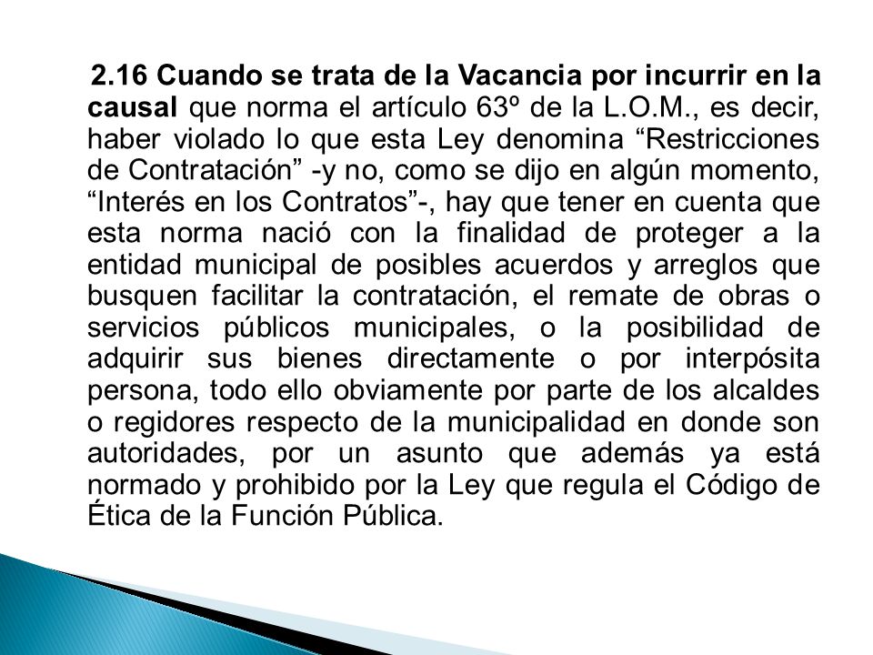 2.16 Cuando se trata de la Vacancia por incurrir en la causal que norma el artículo 63º de la L.O.M., es decir, haber violado lo que esta Ley denomina Restricciones de Contratación -y no, como se dijo en algún momento, Interés en los Contratos -, hay que tener en cuenta que esta norma nació con la finalidad de proteger a la entidad municipal de posibles acuerdos y arreglos que busquen facilitar la contratación, el remate de obras o servicios públicos municipales, o la posibilidad de adquirir sus bienes directamente o por interpósita persona, todo ello obviamente por parte de los alcaldes o regidores respecto de la municipalidad en donde son autoridades, por un asunto que además ya está normado y prohibido por la Ley que regula el Código de Ética de la Función Pública.