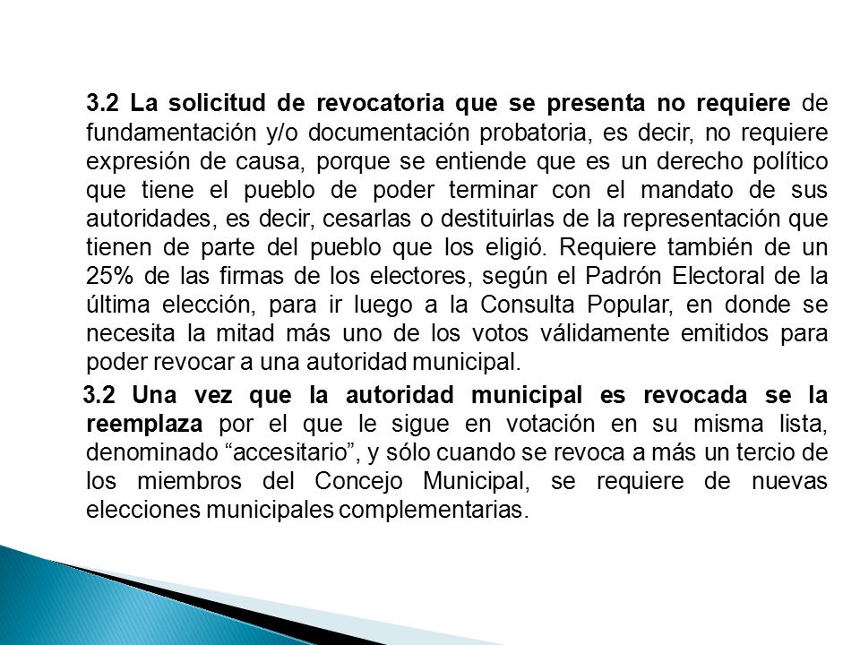 3.2 La solicitud de revocatoria que se presenta no requiere de fundamentación y/o documentación probatoria, es decir, no requiere expresión de causa, porque se entiende que es un derecho político que tiene el pueblo de poder terminar con el mandato de sus autoridades, es decir, cesarlas o destituirlas de la representación que tienen de parte del pueblo que los eligió. Requiere también de un 25% de las firmas de los electores, según el Padrón Electoral de la última elección, para ir luego a la Consulta Popular, en donde se necesita la mitad más uno de los votos válidamente emitidos para poder revocar a una autoridad municipal.